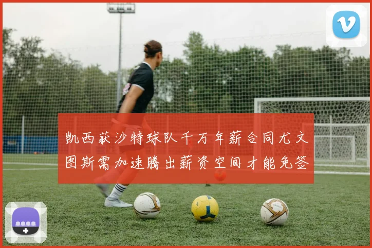 凯西获沙特球队千万年薪合同尤文图斯需加速腾出薪资空间才能免签