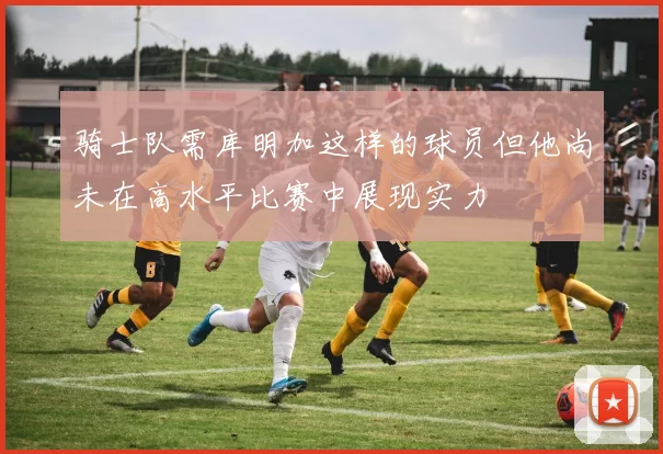 骑士队需库明加这样的球员但他尚未在高水平比赛中展现实力