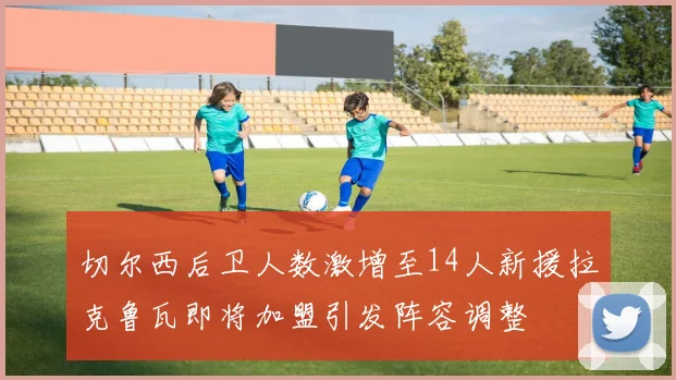 切尔西后卫人数激增至14人新援拉克鲁瓦即将加盟引发阵容调整