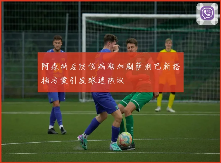 阿森纳后防伤病潮加剧萨利巴新搭档方案引发球迷热议