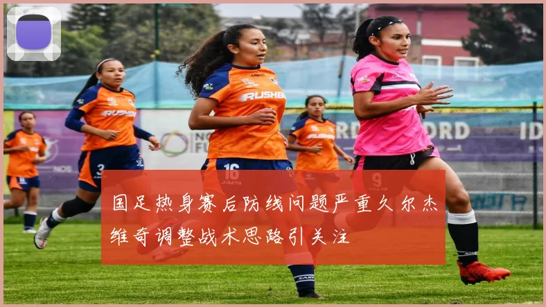 国足热身赛后防线问题严重久尔杰维奇调整战术思路引关注