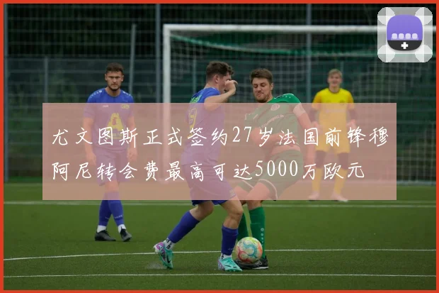 尤文图斯正式签约27岁法国前锋穆阿尼转会费最高可达5000万欧元