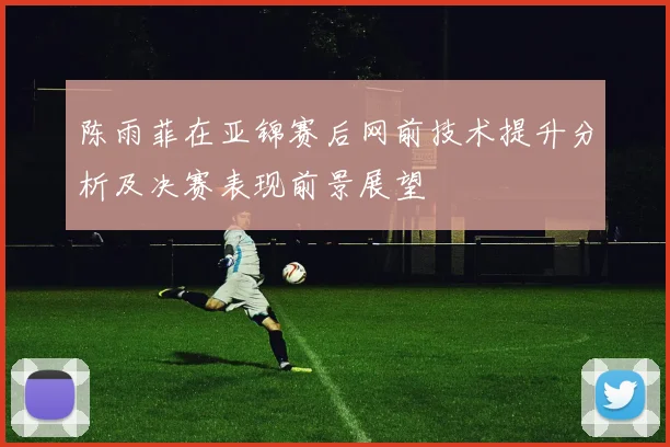 陈雨菲在亚锦赛后网前技术提升分析及决赛表现前景展望