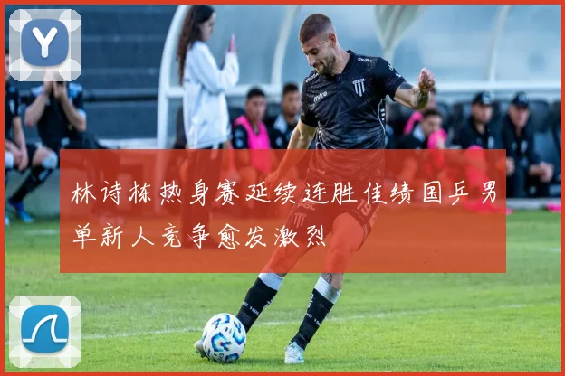林诗栋热身赛延续连胜佳绩国乒男单新人竞争愈发激烈