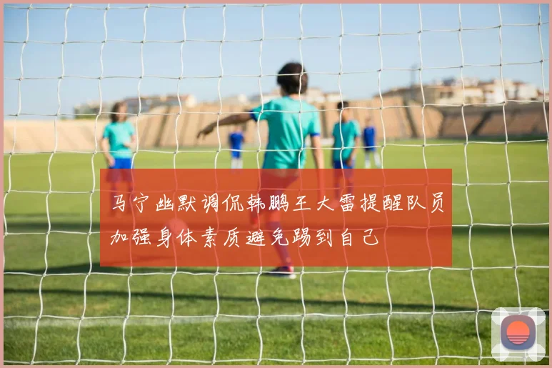马宁幽默调侃韩鹏王大雷提醒队员加强身体素质避免踢到自己