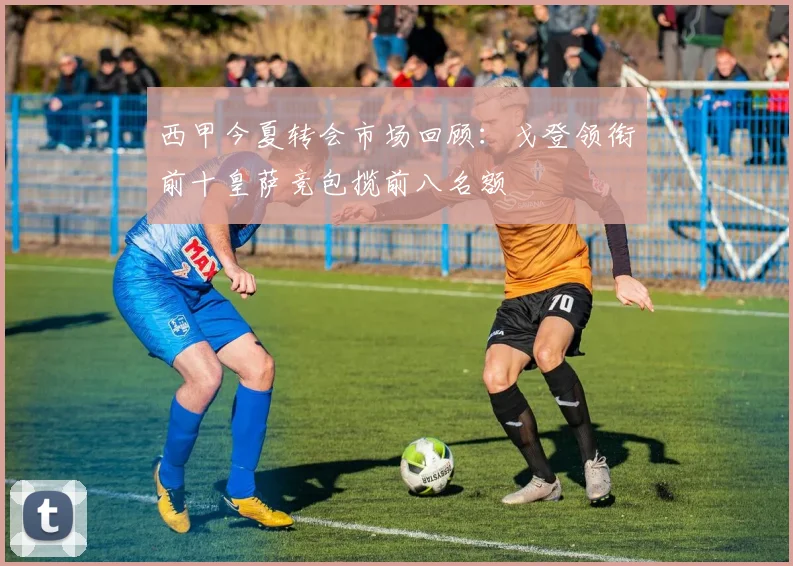 西甲今夏转会市场回顾：戈登领衔前十皇萨竞包揽前八名额