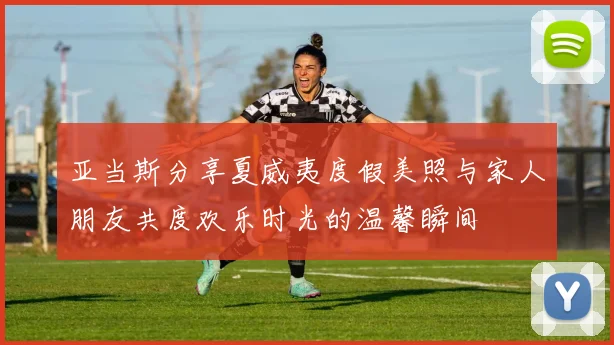 亚当斯分享夏威夷度假美照与家人朋友共度欢乐时光的温馨瞬间