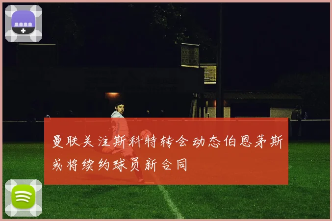 曼联关注斯科特转会动态伯恩茅斯或将续约球员新合同