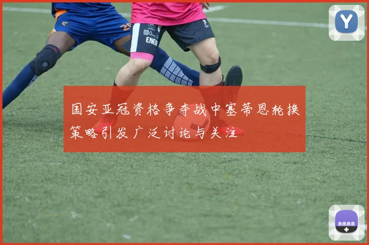 国安亚冠资格争夺战中塞蒂恩轮换策略引发广泛讨论与关注