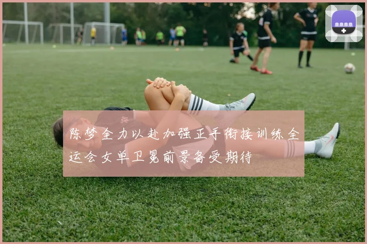陈梦全力以赴加强正手衔接训练全运会女单卫冕前景备受期待