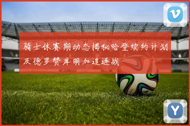 骑士休赛期动态揭秘哈登续约计划及德罗赞库明加追逐战